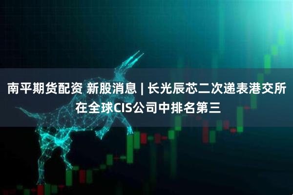 南平期货配资 新股消息 | 长光辰芯二次递表港交所 在全球CIS公司中排名第三
