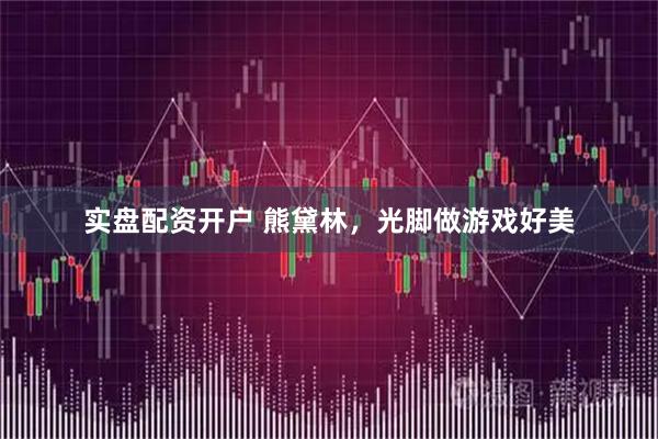 实盘配资开户 熊黛林，光脚做游戏好美