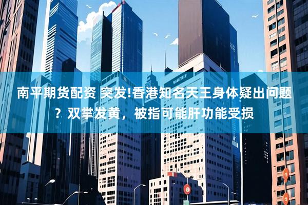 南平期货配资 突发!香港知名天王身体疑出问题？双掌发黄，被指可能肝功能受损