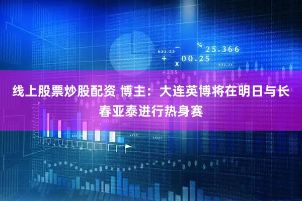 线上股票炒股配资 博主：大连英博将在明日与长春亚泰进行热身赛