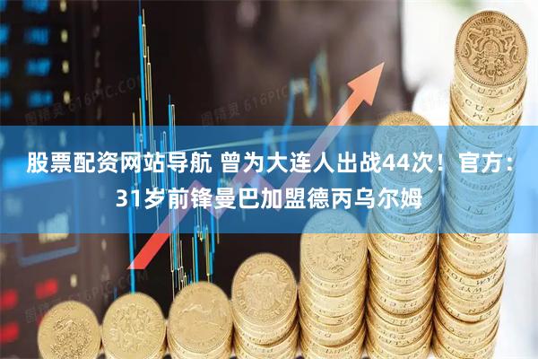 股票配资网站导航 曾为大连人出战44次！官方：31岁前锋曼巴加盟德丙乌尔姆