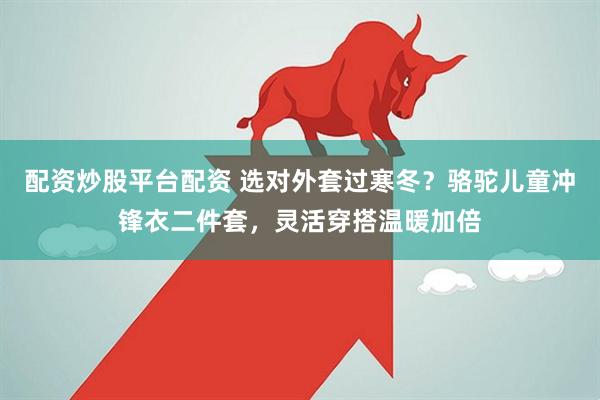 配资炒股平台配资 选对外套过寒冬？骆驼儿童冲锋衣二件套，灵活穿搭温暖加倍