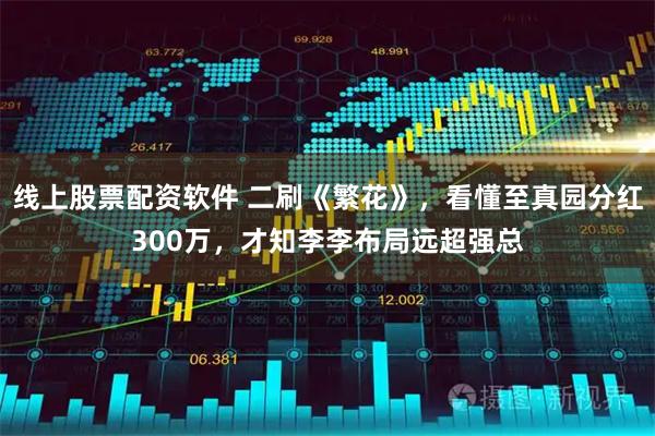 线上股票配资软件 二刷《繁花》，看懂至真园分红300万，才知李李布局远超强总