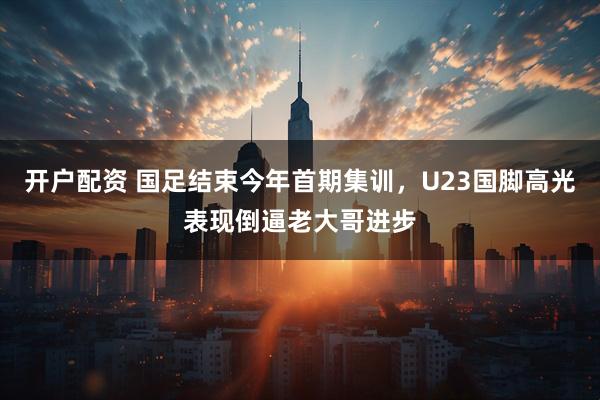 开户配资 国足结束今年首期集训，U23国脚高光表现倒逼老大哥进步