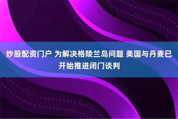 炒股配资门户 为解决格陵兰岛问题 美国与丹麦已开始推进闭门谈判