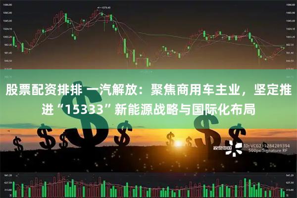 股票配资排排 一汽解放：聚焦商用车主业，坚定推进“15333”新能源战略与国际化布局