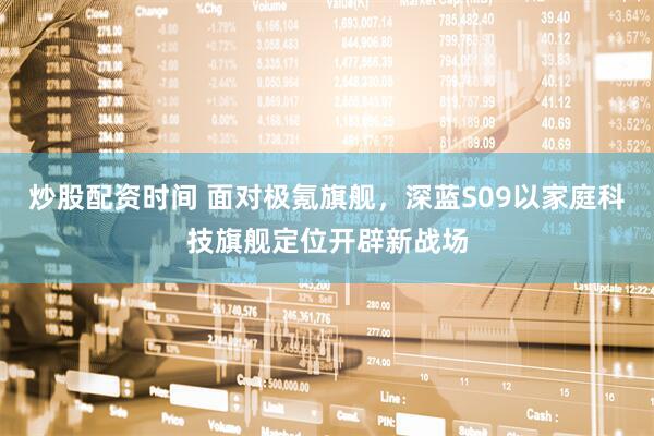 炒股配资时间 面对极氪旗舰，深蓝S09以家庭科技旗舰定位开辟新战场