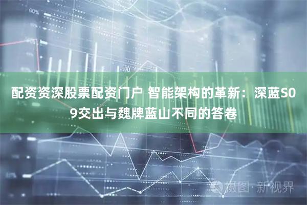 配资资深股票配资门户 智能架构的革新：深蓝S09交出与魏牌蓝山不同的答卷