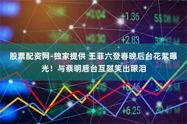 股票配资网-独家提供 王菲六登春晚后台花絮曝光！与蔡明后台互怼笑出眼泪