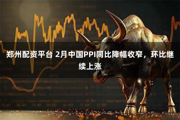 郑州配资平台 2月中国PPI同比降幅收窄，环比继续上涨