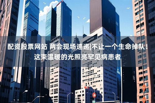 配资股票网站 两会现场速递|不让一个生命掉队！这束温暖的光照亮罕见病患者