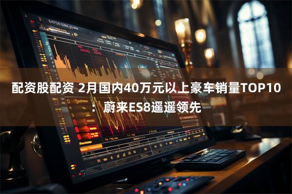 配资股配资 2月国内40万元以上豪车销量TOP10：蔚来ES8遥遥领先
