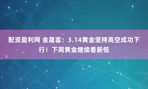配资盈利网 金晟富：3.14黄金坚持高空成功下行！下周黄金继续看新低