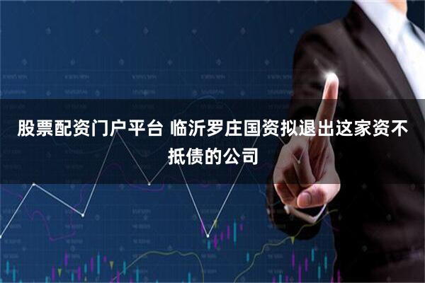 股票配资门户平台 临沂罗庄国资拟退出这家资不抵债的公司