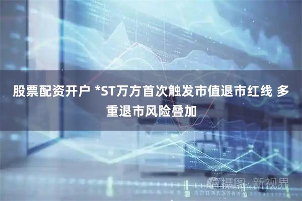 股票配资开户 *ST万方首次触发市值退市红线 多重退市风险叠加