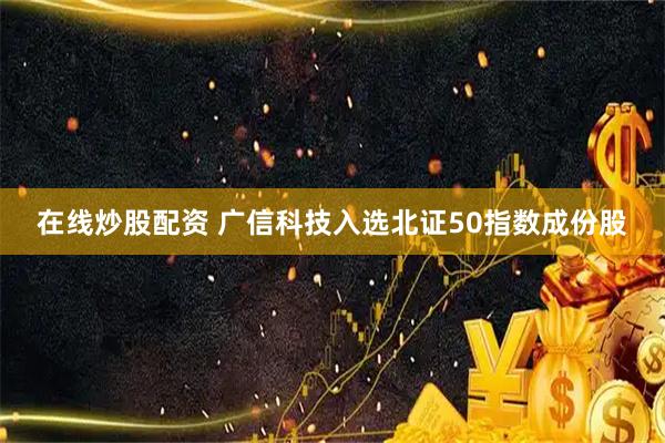 在线炒股配资 广信科技入选北证50指数成份股