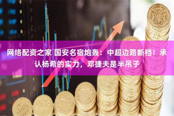 网络配资之家 国安名宿炮轰：中超边路断档！承认杨希的实力，邓捷夫是半吊子