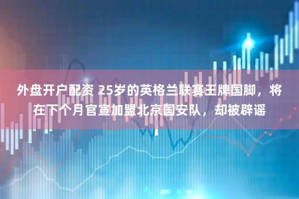 外盘开户配资 25岁的英格兰联赛王牌国脚,将在下个月官宣加盟北京国安队,却被辟谣