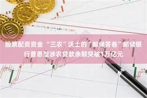 股票配资资金 “三农”沃土的“邮储答卷”邮储银行普惠型涉农贷款余额突破1万亿元