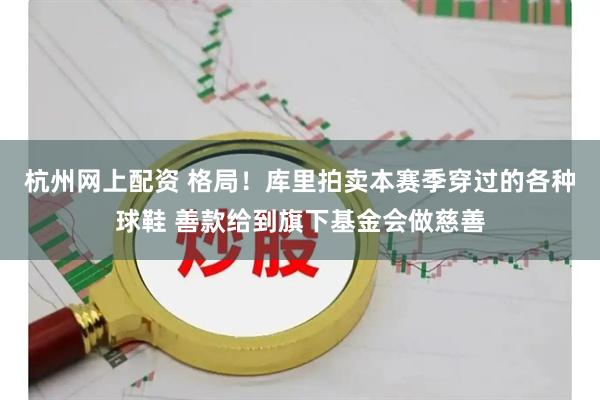 杭州网上配资 格局！库里拍卖本赛季穿过的各种球鞋 善款给到旗下基金会做慈善