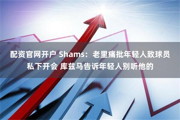 配资官网开户 Shams:老里痛批年轻人致球员私下开会 库兹马告诉年轻人别听他的