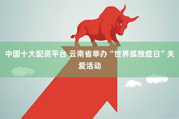 中国十大配资平台 云南省举办“世界孤独症日”关爱活动