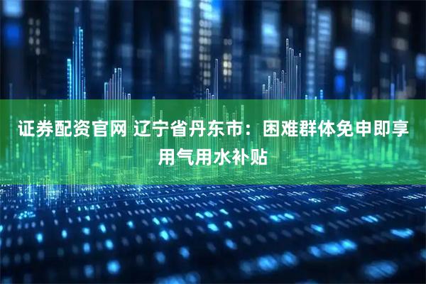 证券配资官网 辽宁省丹东市：困难群体免申即享用气用水补贴