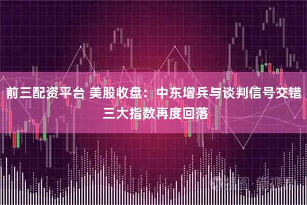 前三配资平台 美股收盘：中东增兵与谈判信号交错 三大指数再度回落