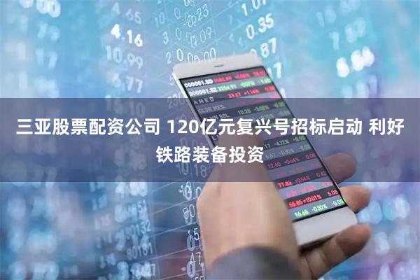 三亚股票配资公司 120亿元复兴号招标启动 利好铁路装备投资