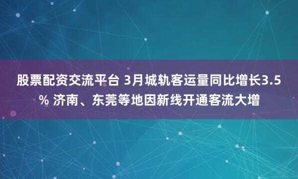 股票配资交流平台 3月城轨客运量同比增长3.5% 济南、东莞等地因新线开通客流大增