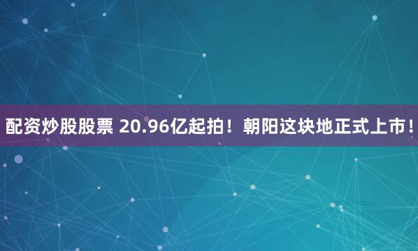 配资炒股股票 20.96亿起拍！朝阳这块地正式上市！