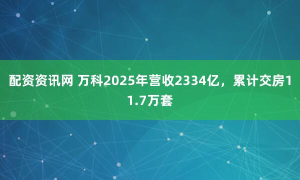 配资资讯网 万科2025年营收2334亿,累计交房11.7万套