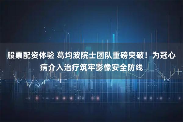 股票配资体验 葛均波院士团队重磅突破！为冠心病介入治疗筑牢影像安全防线