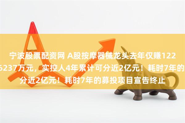 宁波股票配资网 A股按摩器械龙头去年仅赚1227万元，却要分红6237万元，实控人4年累计可分近2亿元！耗时7年的募投项目宣告终止