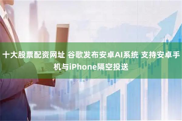 十大股票配资网址 谷歌发布安卓AI系统 支持安卓手机与iPhone隔空投送