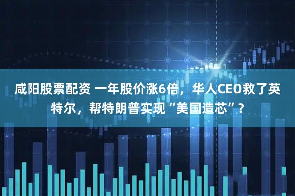 咸阳股票配资 一年股价涨6倍，华人CEO救了英特尔，帮特朗普实现“美国造芯”？