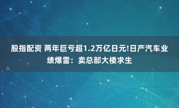 股指配资 两年巨亏超1.2万亿日元!日产汽车业绩爆雷：卖总部大楼求生