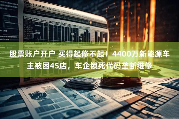 股票账户开户 买得起修不起！4400万新能源车主被困4S店，车企锁死代码垄断维修