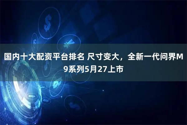 国内十大配资平台排名 尺寸变大，全新一代问界M9系列5月27上市