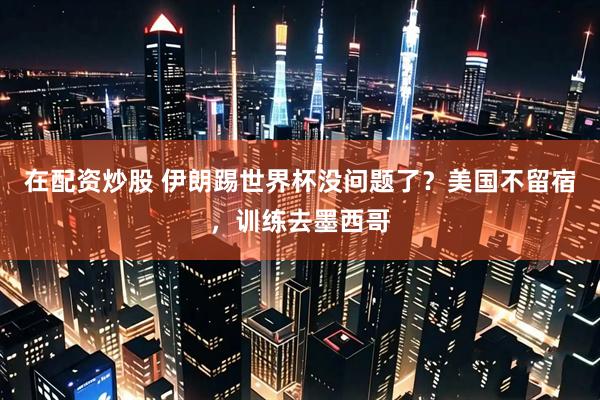在配资炒股 伊朗踢世界杯没问题了？美国不留宿，训练去墨西哥