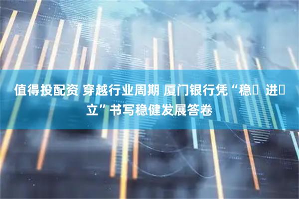 值得投配资 穿越行业周期 厦门银行凭“稳・进・立”书写稳健发展答卷
