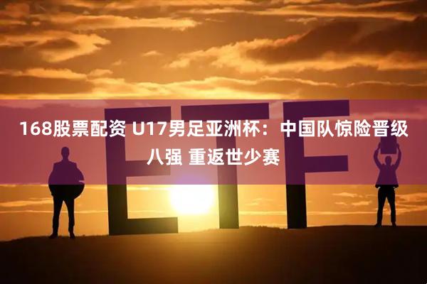 168股票配资 U17男足亚洲杯：中国队惊险晋级八强 重返世少赛