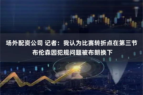 场外配资公司 记者：我认为比赛转折点在第三节 布伦森因犯规问题被布朗换下
