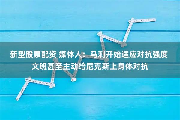 新型股票配资 媒体人：马刺开始适应对抗强度 文班甚至主动给尼克斯上身体对抗