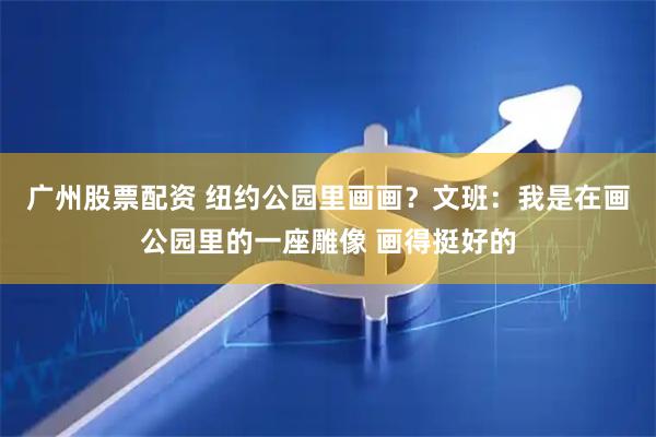 广州股票配资 纽约公园里画画？文班：我是在画公园里的一座雕像 画得挺好的