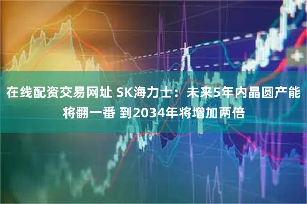 在线配资交易网址 SK海力士：未来5年内晶圆产能将翻一番 到2034年将增加两倍