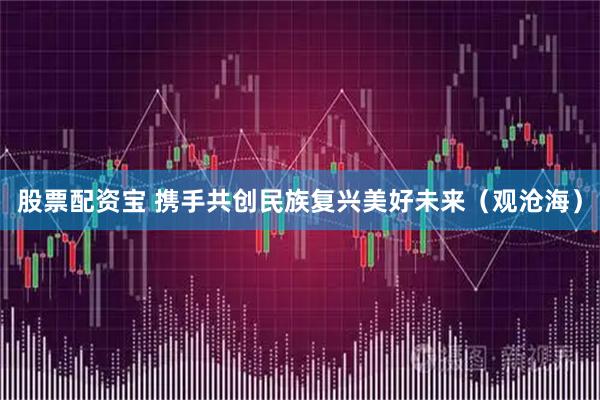 股票配资宝 携手共创民族复兴美好未来（观沧海）