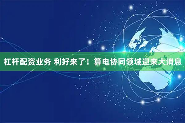 杠杆配资业务 利好来了！算电协同领域迎来大消息