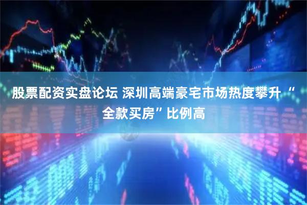 股票配资实盘论坛 深圳高端豪宅市场热度攀升 “全款买房”比例高